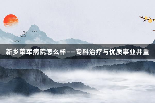新乡荣军病院怎么样——专科治疗与优质事业并重