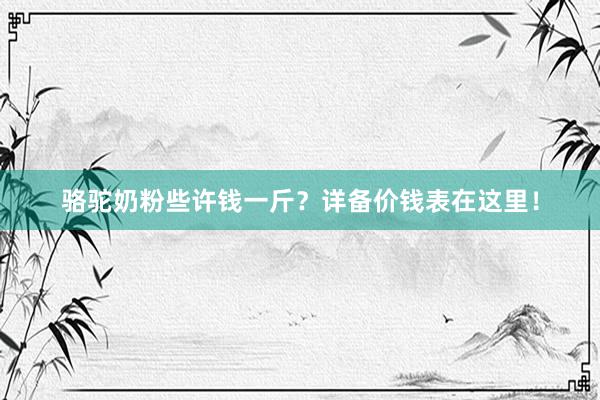 骆驼奶粉些许钱一斤？详备价钱表在这里！